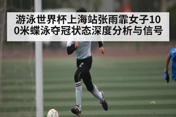 游泳世界杯上海站张雨霏女子100米蝶泳夺冠状态深度分析与信号