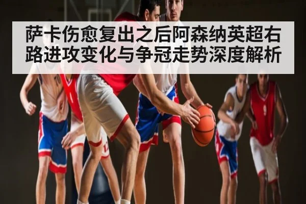 萨卡伤愈复出之后阿森纳英超右路进攻变化与争冠走势深度解析