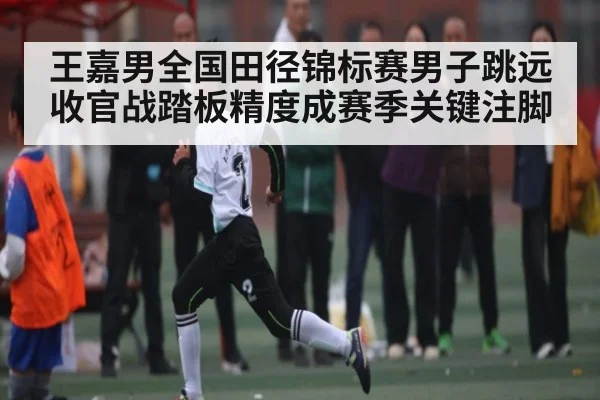 王嘉男全国田径锦标赛男子跳远收官战踏板精度成赛季关键注脚