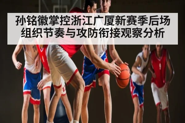 孙铭徽掌控浙江广厦新赛季后场组织节奏与攻防衔接观察分析